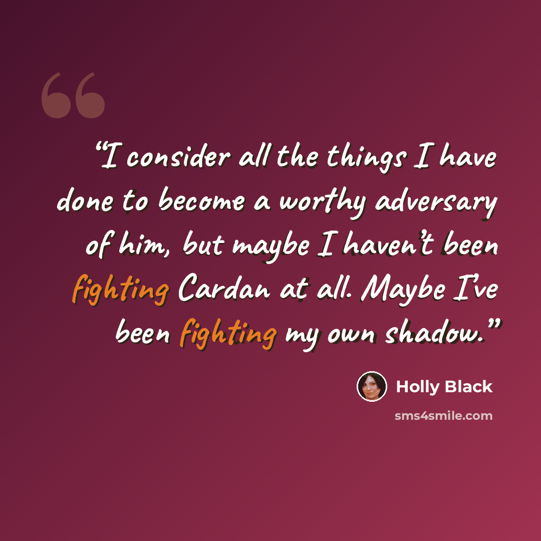 “I consider all the things I have done to become a worthy adversary of him, but maybe I haven’t been fighting Cardan at all. Maybe I’ve been fighting my own shadow.” quote by Holly Black