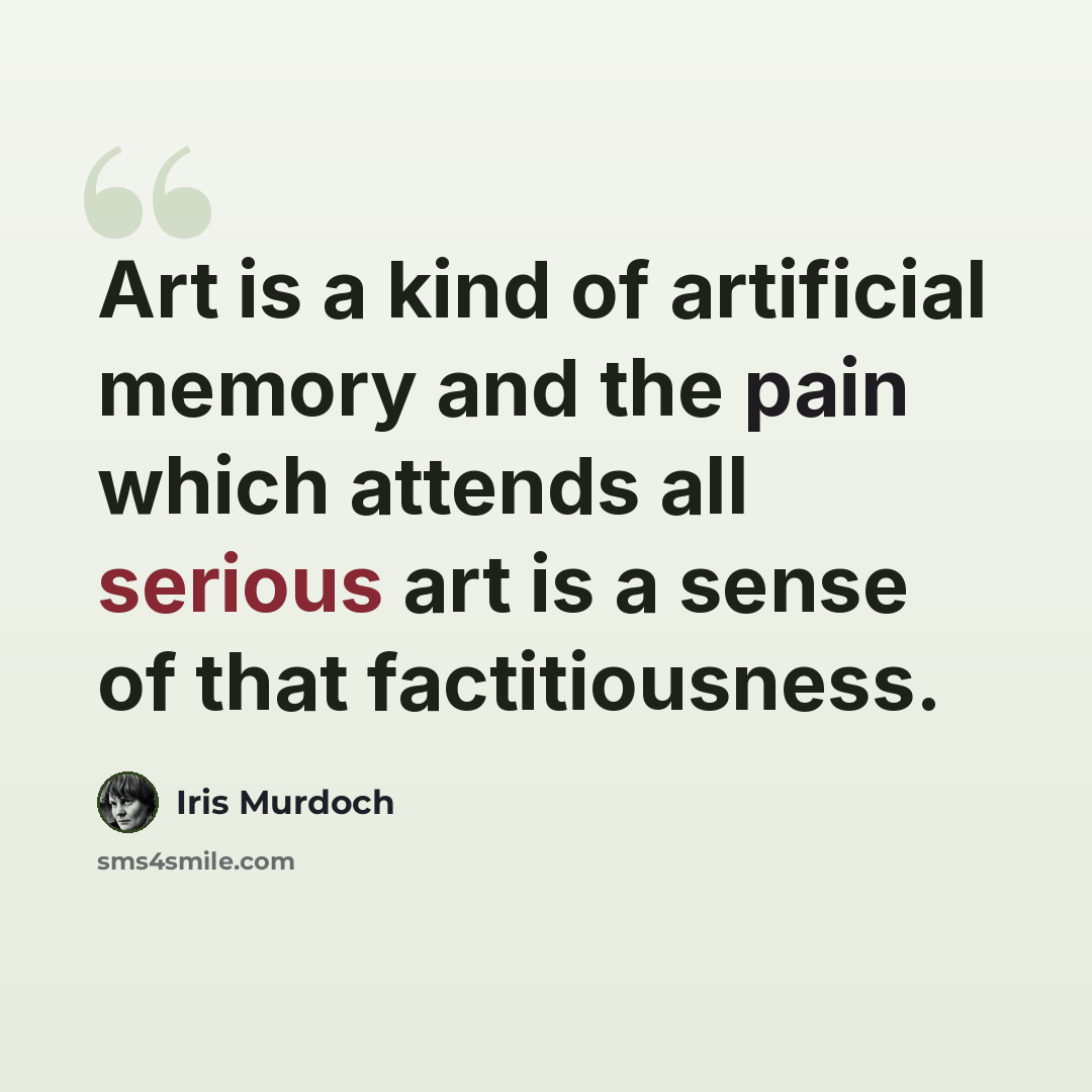 “Art is a kind of artificial memory and the pain which attends all serious art is a sense of that factitiousness.” quote by Iris Murdoch