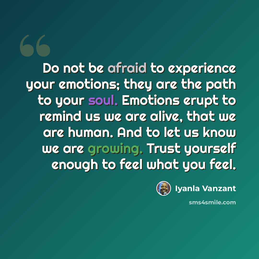 “Do not be afraid to experience your emotions; they are the path to your soul. Emotions erupt to remind us we are alive, that we are human. And to let us know we are growing. Trust yourself enough to feel what you feel.” quote by Iyanla Vanzant