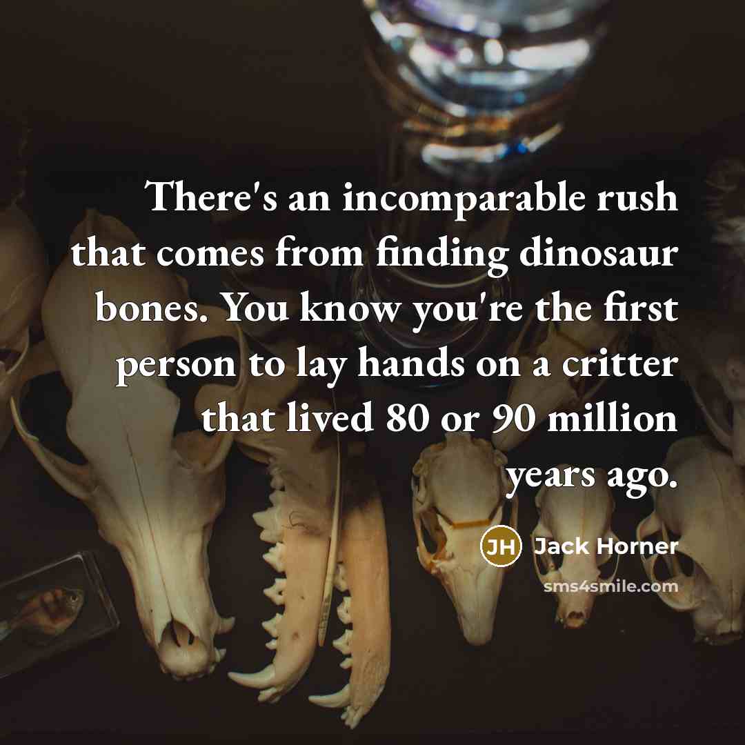 “There's an incomparable rush that comes from finding dinosaur bones. You know you're the first person to lay hands on a critter that lived 80 or 90 million years ago.” quote by Jack Horner