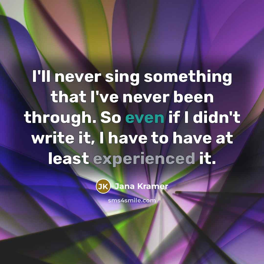 “I'll never sing something that I've never been through. So even if I didn't write it, I have to have at least experienced it.” quote by Jana Kramer