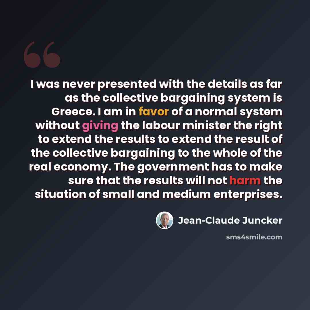 “I was never presented with the details as far as the collective bargaining system is Greece. I am in favor of a normal system without giving the labour minister the right to extend the results to extend the result of the collective bargaining to the whole of the real economy. The government has to…” quote by Jean-Claude Juncker