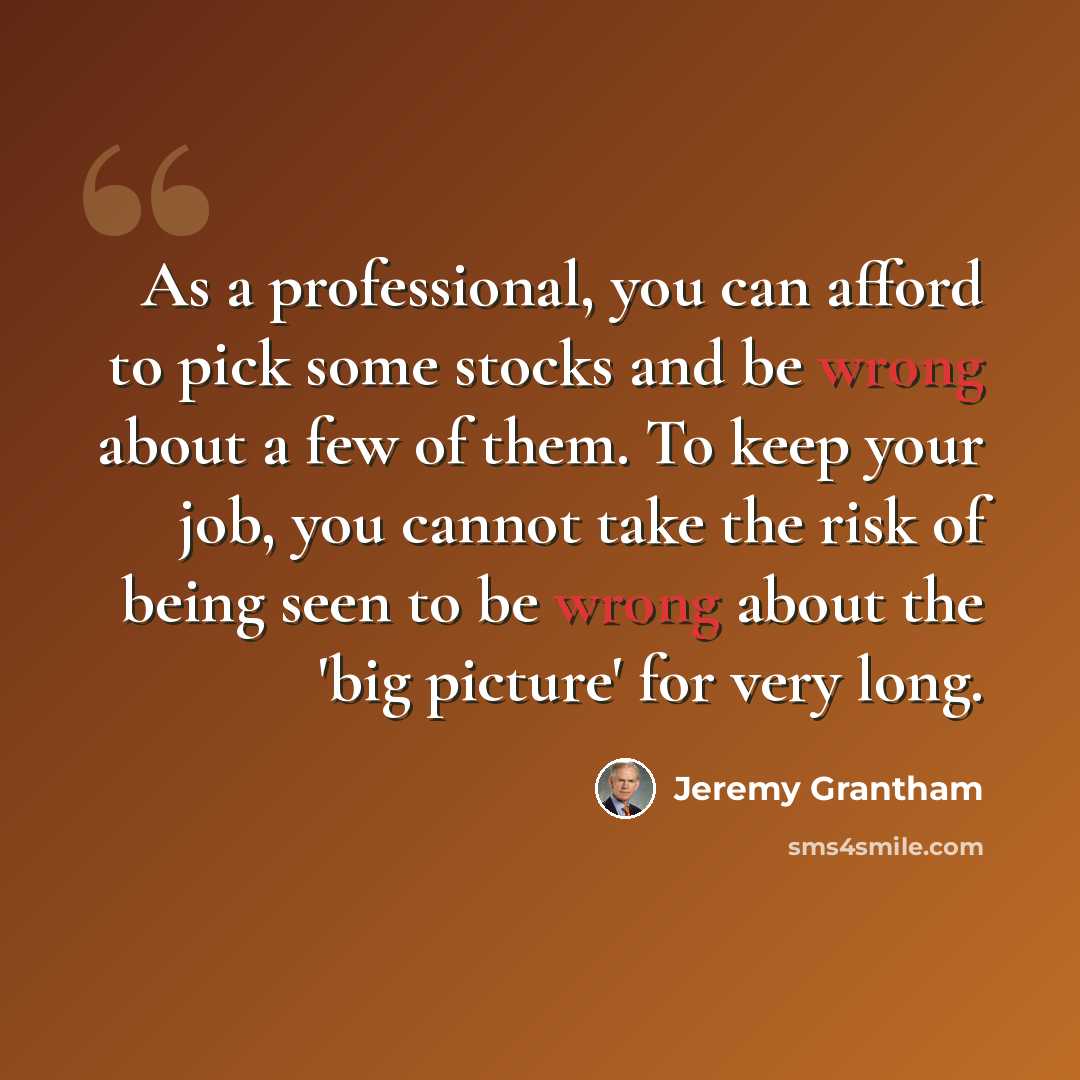 “As a professional, you can afford to pick some stocks and be wrong about a few of them. To keep your job, you cannot take the risk of being seen to be wrong about the 'big picture' for very long.” quote by Jeremy Grantham