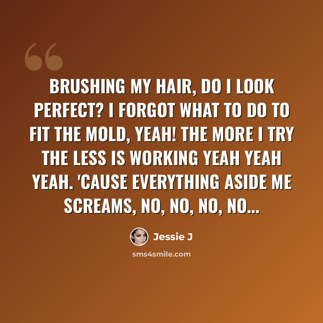 “Brushing my hair, do I look perfect? I forgot what to do to fit the mold, yeah! The more I try the less is working yeah yeah yeah. 'Cause everything aside me screams, no, no, no, no...” quote by Jessie J