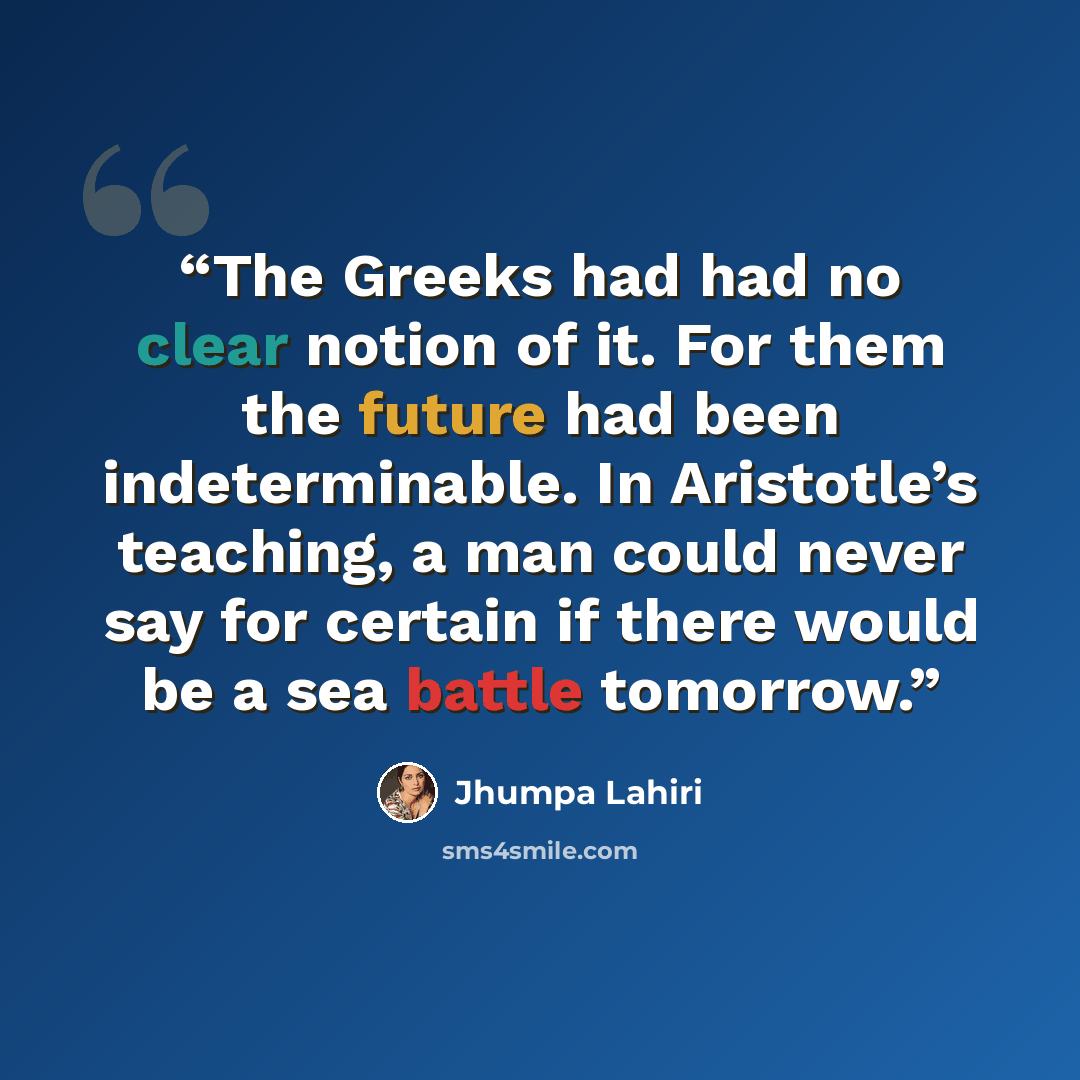 “The Greeks had had no clear notion of it. For them the future had been indeterminable. In Aristotle’s teaching, a man could never say for certain if there would be a sea battle tomorrow.” quote by Jhumpa Lahiri