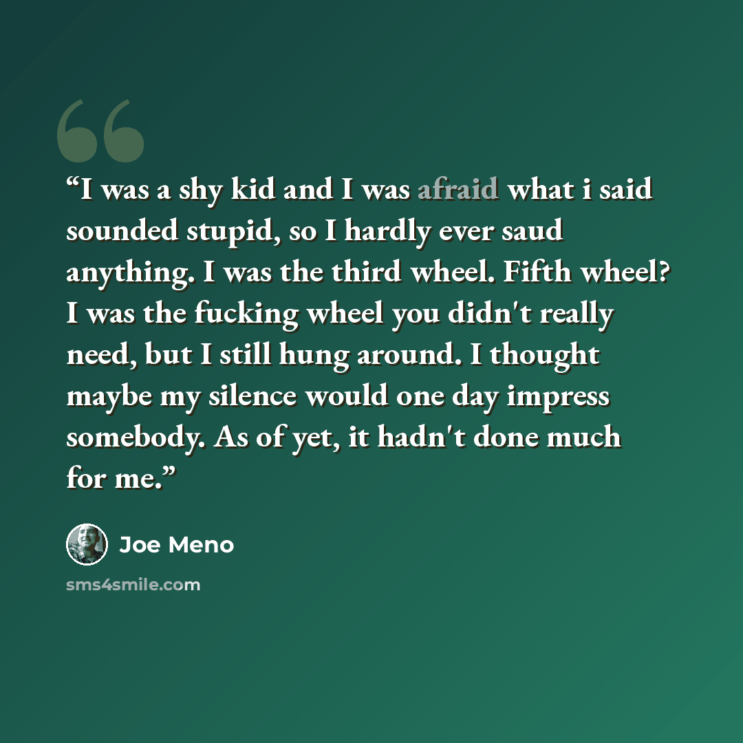“I was a shy kid and I was afraid what i said sounded stupid, so I hardly ever saud anything. I was the third wheel. Fifth wheel? I was the fucking wheel you didn't really need, but I still hung around. I thought maybe my silence would one day impress somebody. As of yet, it hadn't done much for me.” quote by Joe Meno