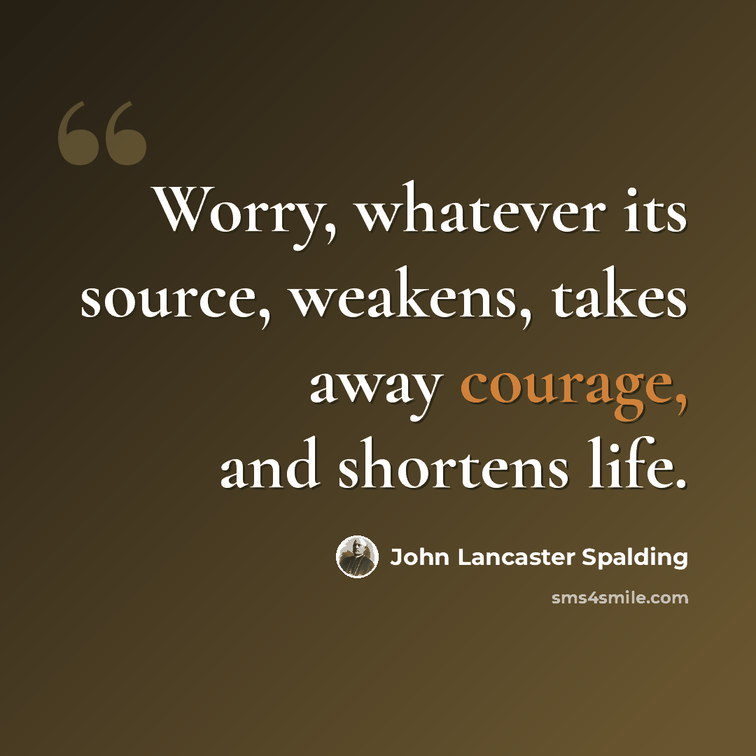 “Worry, whatever its source, weakens, takes away courage, and shortens life.” quote by John Lancaster Spalding