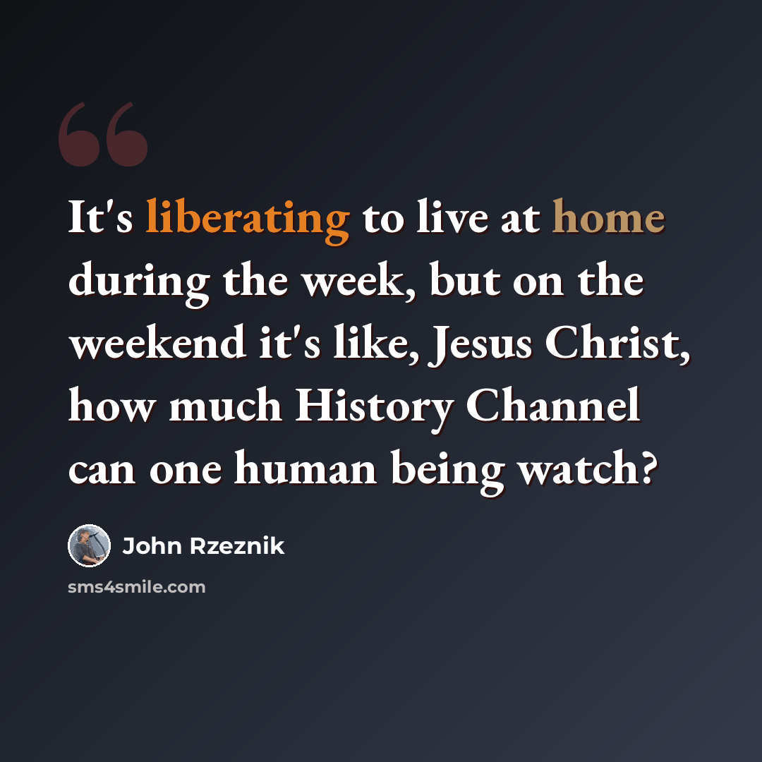 “It's liberating to live at home during the week, but on the weekend it's like, Jesus Christ, how much History Channel can one human being watch?” quote by John Rzeznik