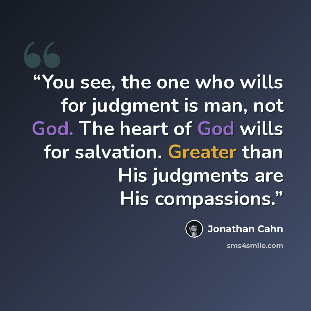 “You see, the one who wills for judgment is man, not God. The heart of God wills for salvation. Greater than His judgments are His compassions.” quote by Jonathan Cahn