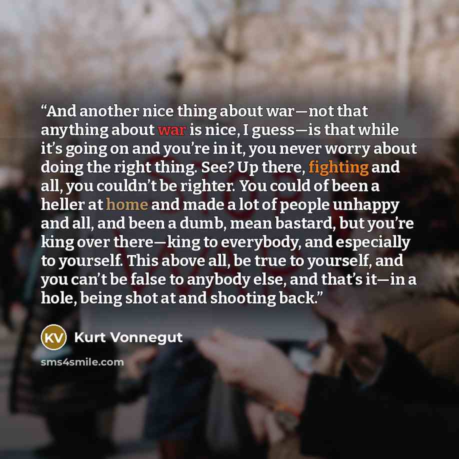 “And another nice thing about war—not that anything about war is nice, I guess—is that while it’s going on and you’re in it, you never worry about doing the right thing. See? Up there, fighting and all, you couldn’t be righter. You could of been a heller at home and made a lot of people unhappy and…” quote by Kurt Vonnegut
