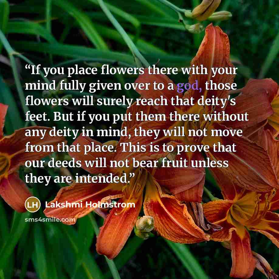 “If you place flowers there with your mind fully given over to a god, those flowers will surely reach that deity's feet. But if you put them there without any deity in mind, they will not move from that place. This is to prove that our deeds will not bear fruit unless they are intended.” quote by Lakshmi Holmstrom