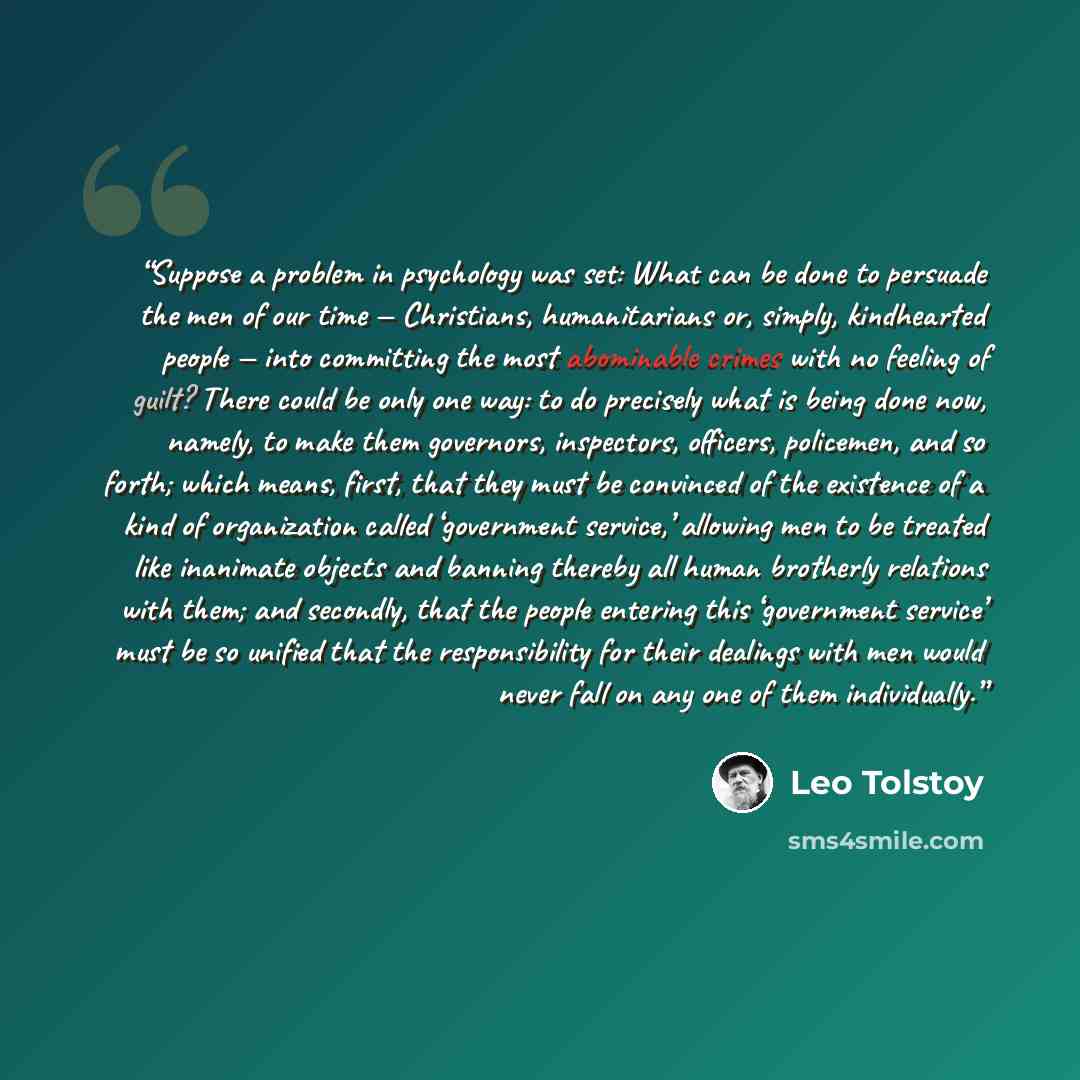 “Suppose a problem in psychology was set: What can be done to persuade the men of our time — Christians, humanitarians or, simply, kindhearted people — into committing the most abominable crimes with no feeling of guilt? There could be only one way: to do precisely what is being done now, namely…” quote by Leo Tolstoy