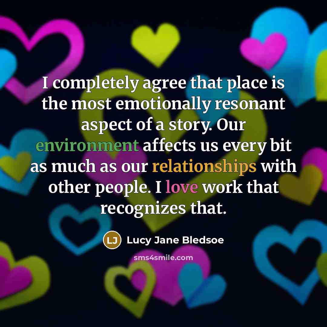 “I completely agree that place is the most emotionally resonant aspect of a story. Our environment affects us every bit as much as our relationships with other people. I love work that recognizes that.” quote by Lucy Jane Bledsoe