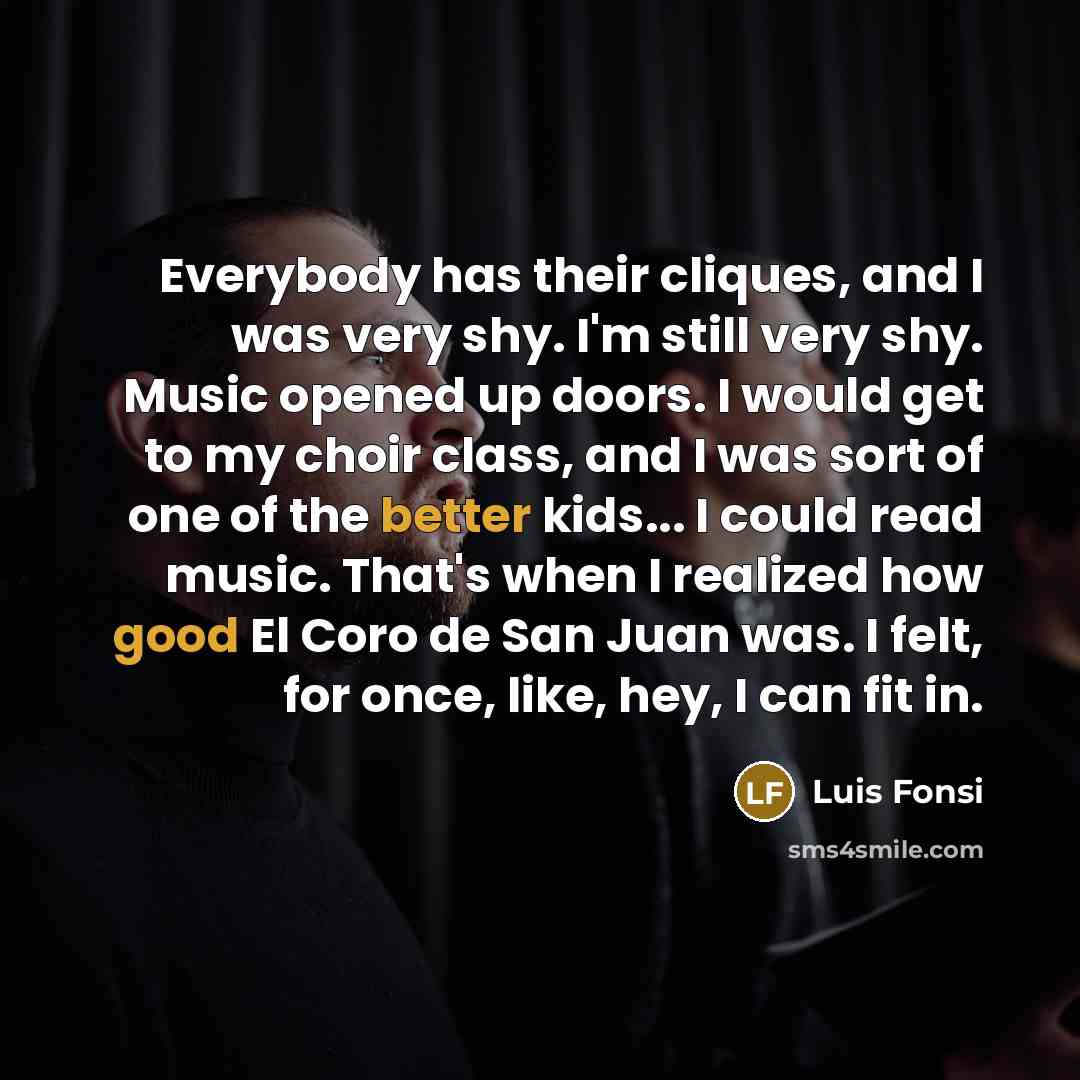 “Everybody has their cliques, and I was very shy. I'm still very shy. Music opened up doors. I would get to my choir class, and I was sort of one of the better kids... I could read music. That's when I realized how good El Coro de San Juan was. I felt, for once, like, hey, I can fit in.” quote by Luis Fonsi