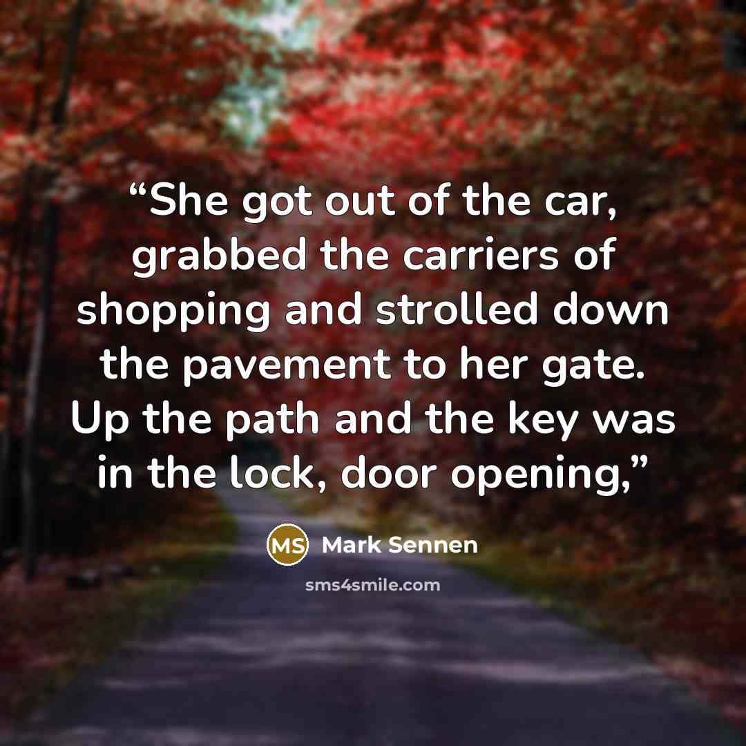 “She got out of the car, grabbed the carriers of shopping and strolled down the pavement to her gate. Up the path and the key was in the lock, door opening,” quote by Mark Sennen