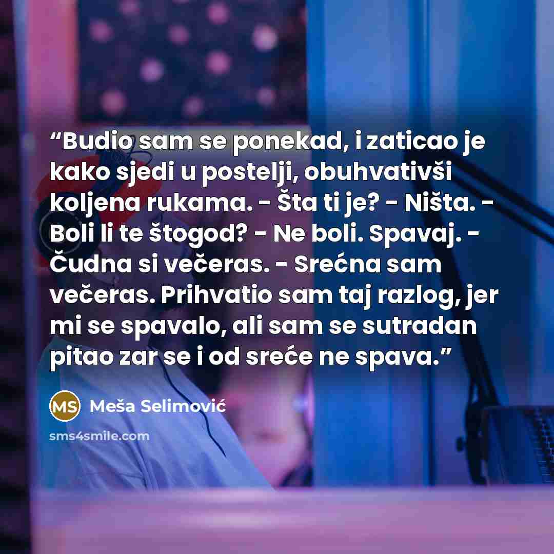 “Budio sam se ponekad, i zaticao je kako sjedi u postelji, obuhvativši koljena rukama. - Šta ti je? - Ništa. - Boli li te štogod? - Ne boli. Spavaj. - Čudna si večeras. - Srećna sam večeras. Prihvatio sam taj razlog, jer mi se spavalo, ali sam se sutradan pitao zar se i od sreće ne spava.” quote by Meša Selimović