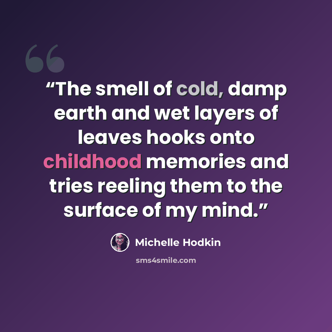 “The smell of cold, damp earth and wet layers of leaves hooks onto childhood memories and tries reeling them to the surface of my mind.” quote by Michelle Hodkin