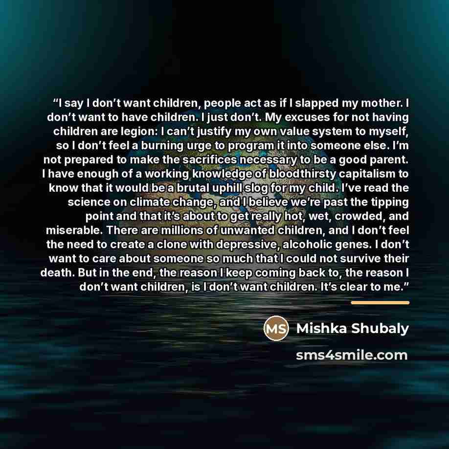 “I say I don’t want children, people act as if I slapped my mother. I don’t want to have children. I just don’t. My excuses for not having children are legion: I can’t justify my own value system to myself, so I don’t feel a burning urge to program it into someone else. I’m not prepared to make the…” quote by Mishka Shubaly