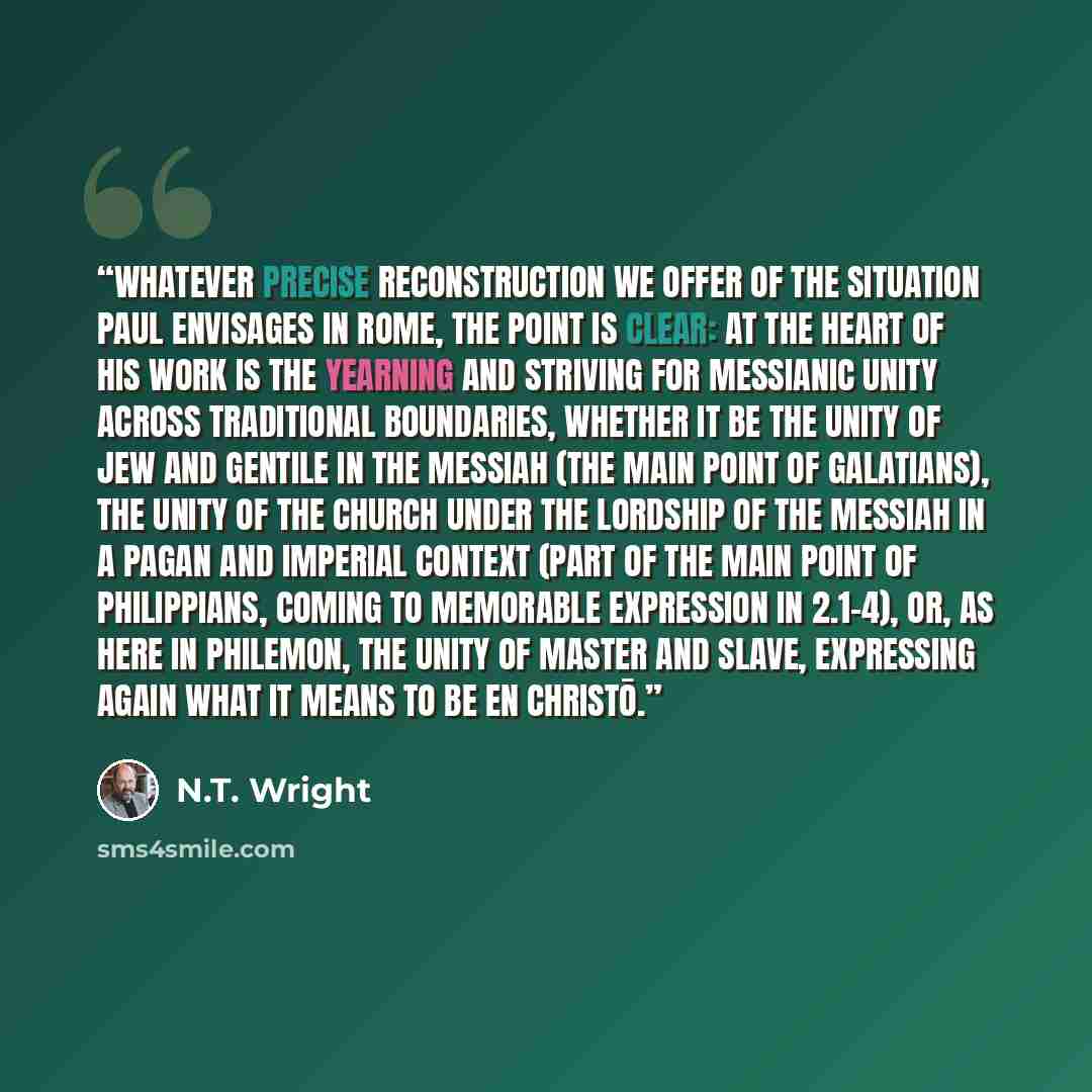 “Whatever precise reconstruction we offer of the situation Paul envisages in Rome, the point is clear: at the heart of his work is the yearning and striving for messianic unity across traditional boundaries, whether it be the unity of Jew and Gentile in the Messiah (the main point of Galatians)…” quote by N.T. Wright