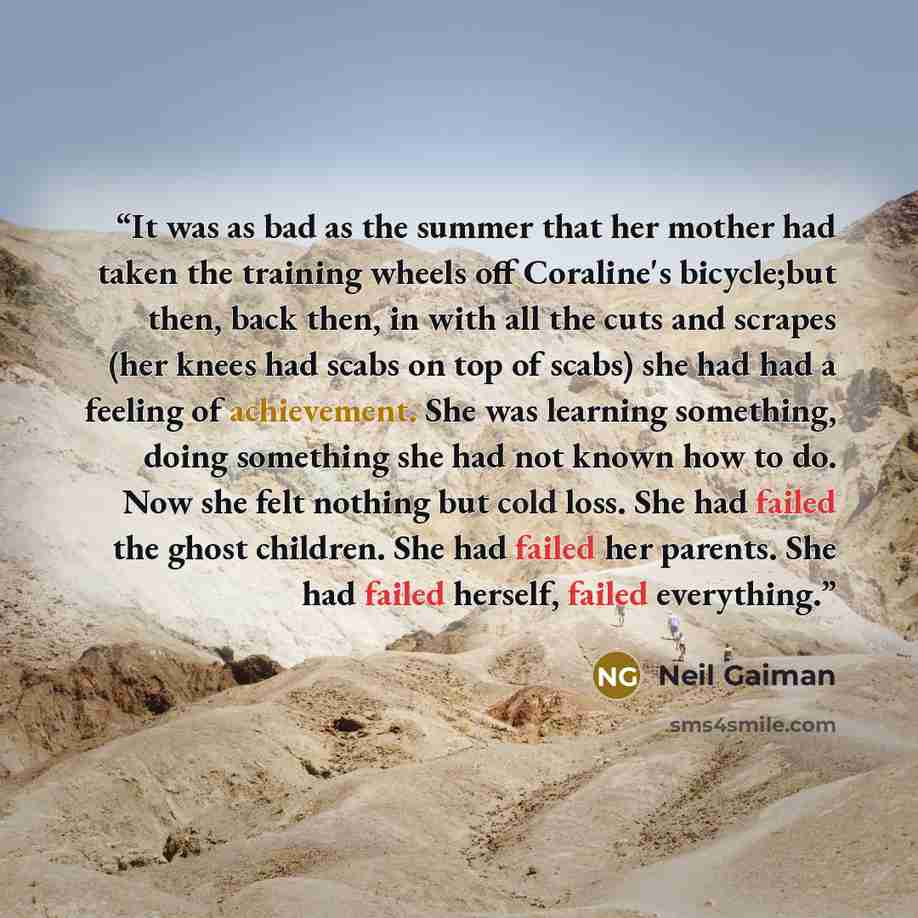 “It was as bad as the summer that her mother had taken the training wheels off Coraline's bicycle;but then, back then, in with all the cuts and scrapes (her knees had scabs on top of scabs) she had had a feeling of achievement. She was learning something, doing something she had not known how to…” quote by Neil Gaiman