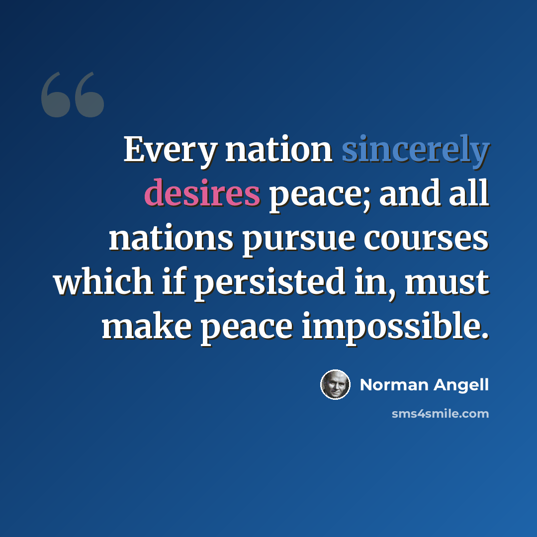 “Every nation sincerely desires peace; and all nations pursue courses which if persisted in, must make peace impossible.” quote by Norman Angell