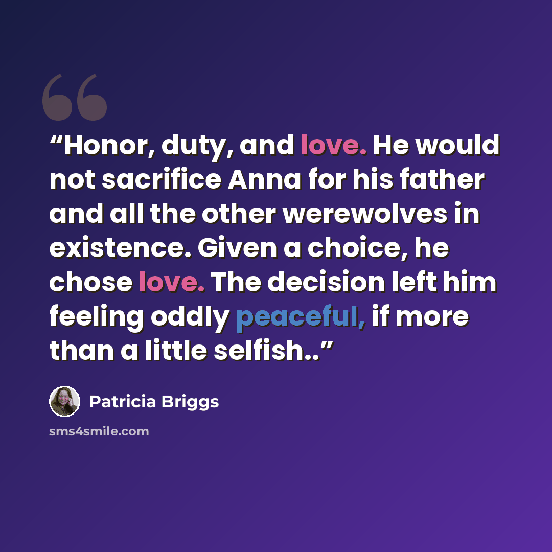 “Honor, duty, and love. He would not sacrifice Anna for his father and all the other werewolves in existence. Given a choice, he chose love. The decision left him feeling oddly peaceful, if more than a little selfish..” quote by Patricia Briggs