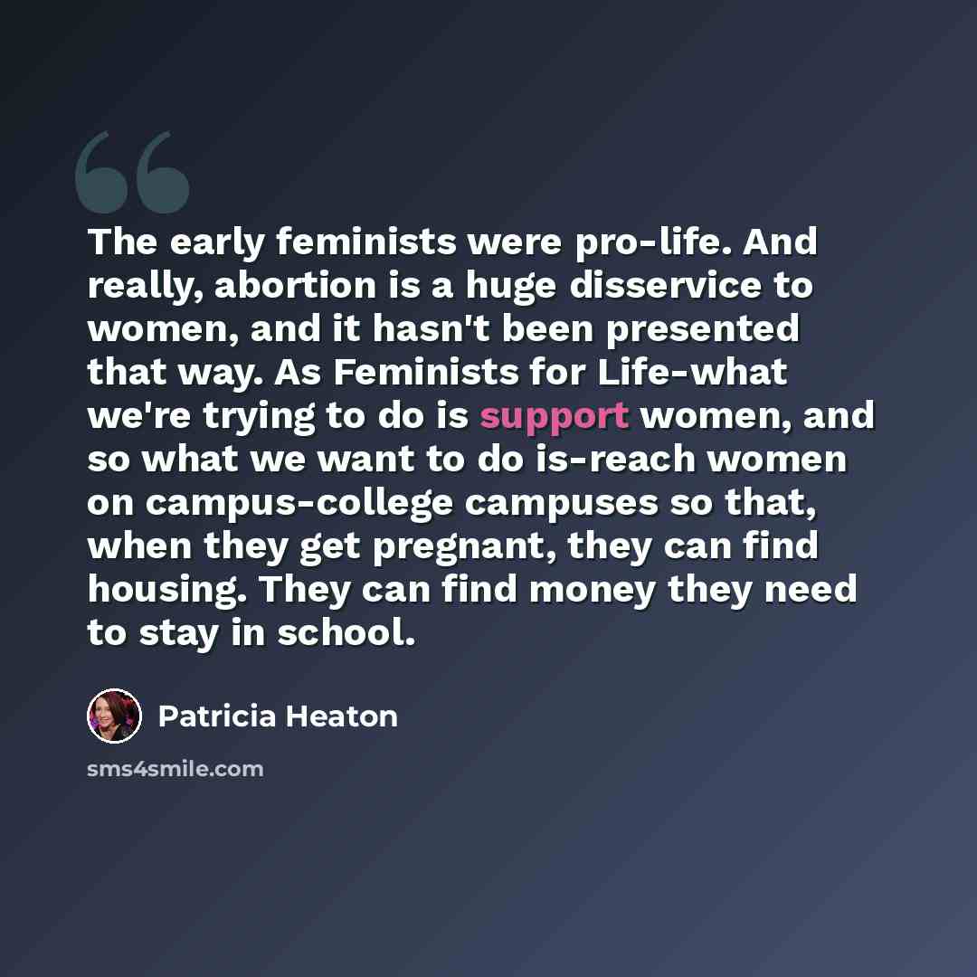 “The early feminists were pro-life. And really, abortion is a huge disservice to women, and it hasn't been presented that way. As Feminists for Life-what we're trying to do is support women, and so what we want to do is-reach women on campus-college campuses so that, when they get pregnant, they…” quote by Patricia Heaton
