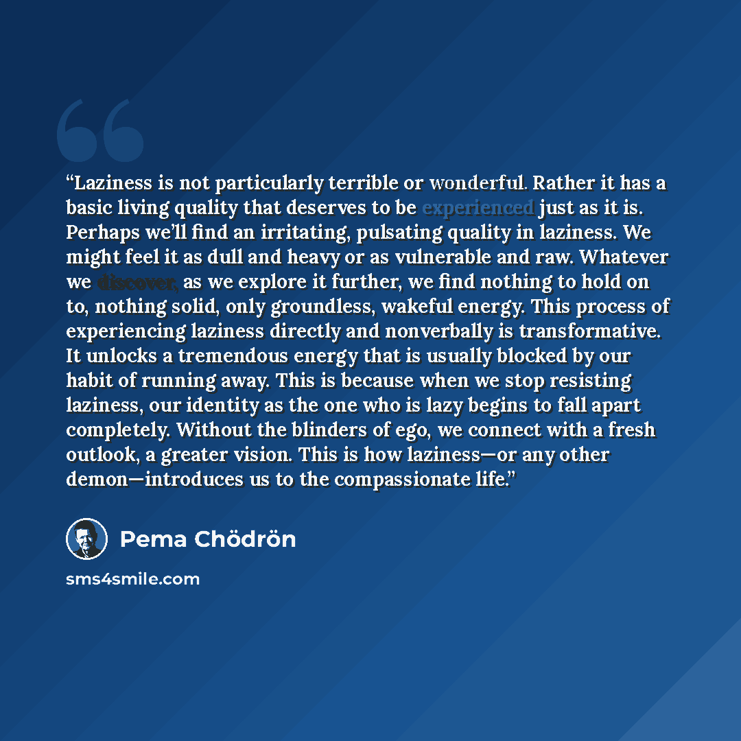 “Laziness is not particularly terrible or wonderful. Rather it has a basic living quality that deserves to be experienced just as it is. Perhaps we’ll find an irritating, pulsating quality in laziness. We might feel it as dull and heavy or as vulnerable and raw. Whatever we discover, as we explore…” quote by Pema Chödrön