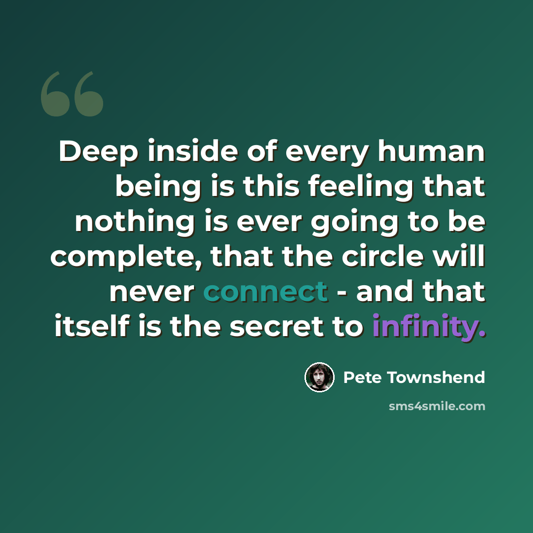 “Deep inside of every human being is this feeling that nothing is ever going to be complete, that the circle will never connect - and that itself is the secret to infinity.” quote by Pete Townshend