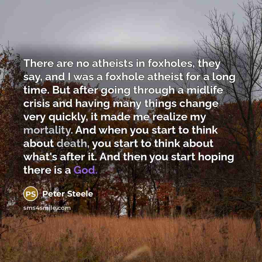 “There are no atheists in foxholes, they say, and I was a foxhole atheist for a long time. But after going through a midlife crisis and having many things change very quickly, it made me realize my mortality. And when you start to think about death, you start to think about what's after it. And…” quote by Peter Steele