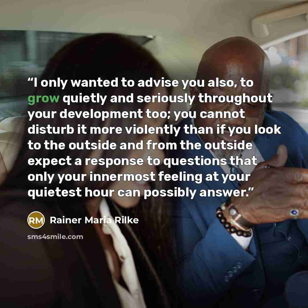 “I only wanted to advise you also, to grow quietly and seriously throughout your development too; you cannot disturb it more violently than if you look to the outside and from the outside expect a response to questions that only your innermost feeling at your quietest hour can possibly answer.” quote by Rainer Maria Rilke
