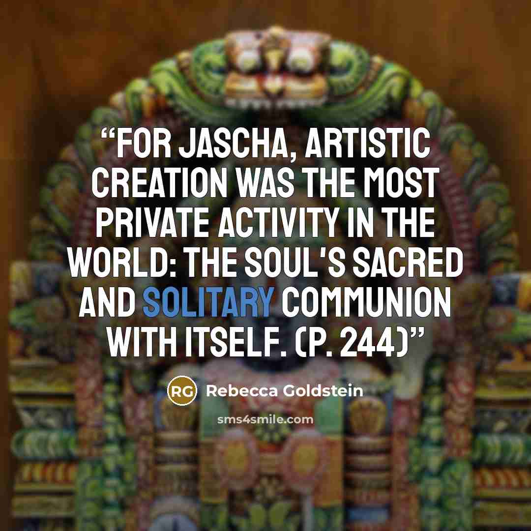 “For Jascha, artistic creation was the most private activity in the world: the soul's sacred and solitary communion with itself. (p. 244)” quote by rebecca goldstein