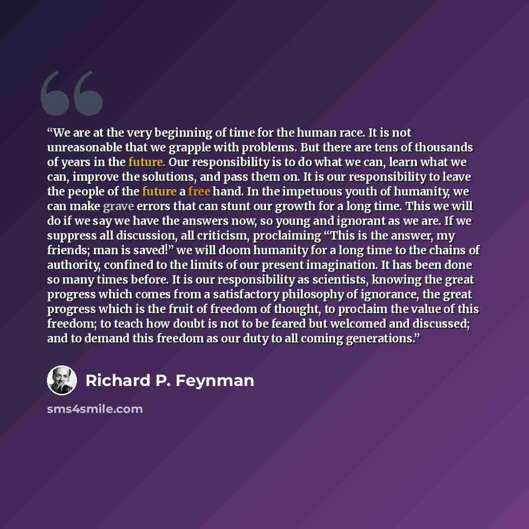 “We are at the very beginning of time for the human race. It is not unreasonable that we grapple with problems. But there are tens of thousands of years in the future. Our responsibility is to do what we can, learn what we can, improve the solutions, and pass them on. It is our responsibility to…” quote by Richard P. Feynman