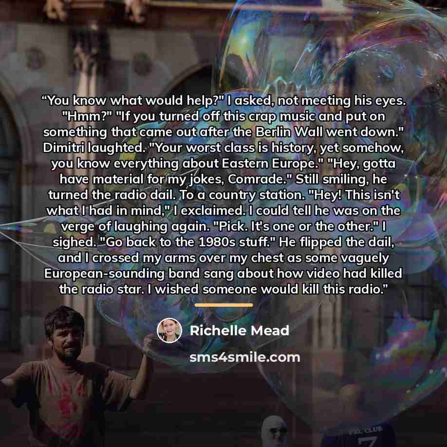 “You know what would help?" I asked, not meeting his eyes. "Hmm?" "If you turned off this crap music and put on something that came out after the Berlin Wall went down." Dimitri laughted. "Your worst class is history, yet somehow, you know everything about Eastern Europe." "Hey, gotta have material…” quote by Richelle Mead