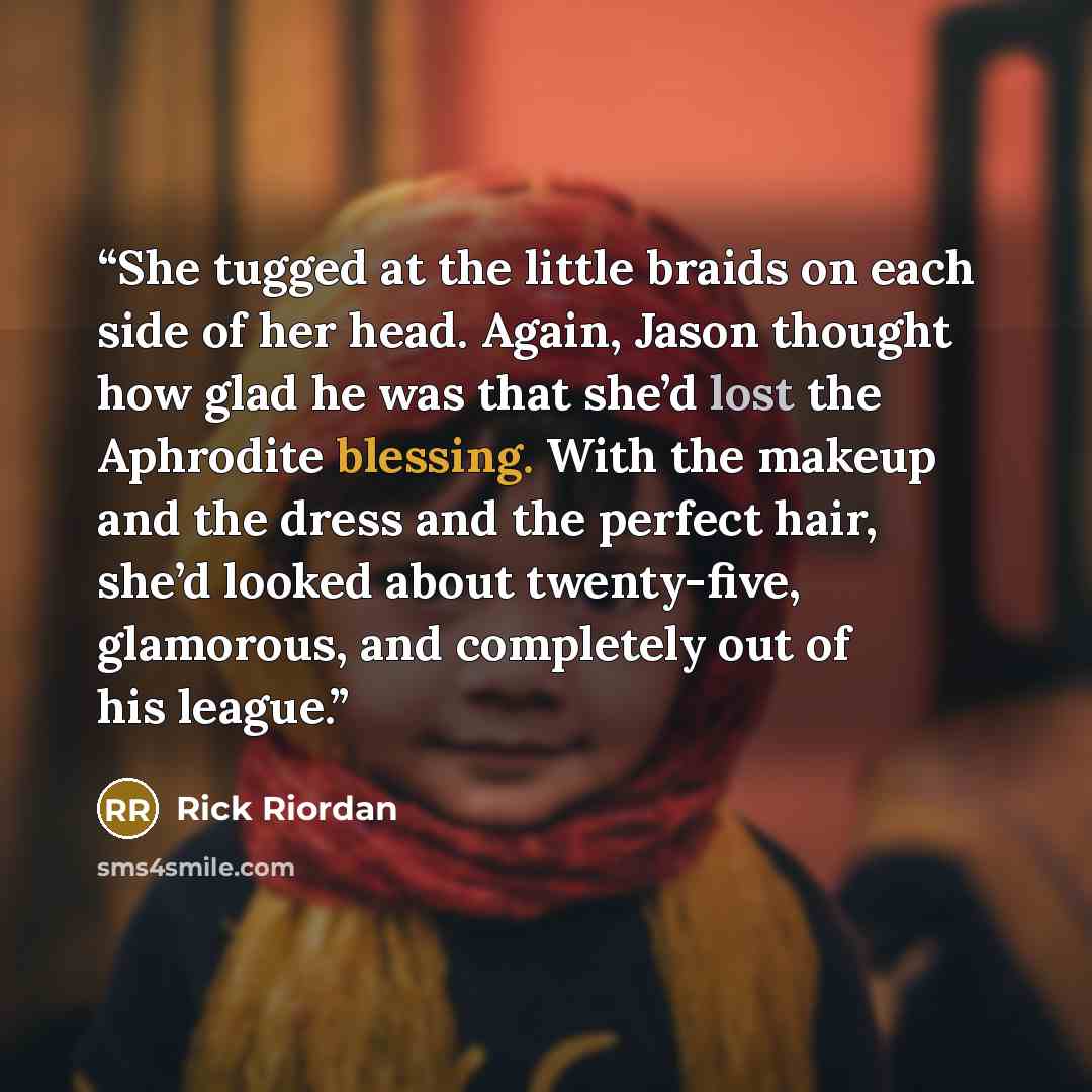 “She tugged at the little braids on each side of her head. Again, Jason thought how glad he was that she’d lost the Aphrodite blessing. With the makeup and the dress and the perfect hair, she’d looked about twenty-five, glamorous, and completely out of his league.” quote by Rick Riordan