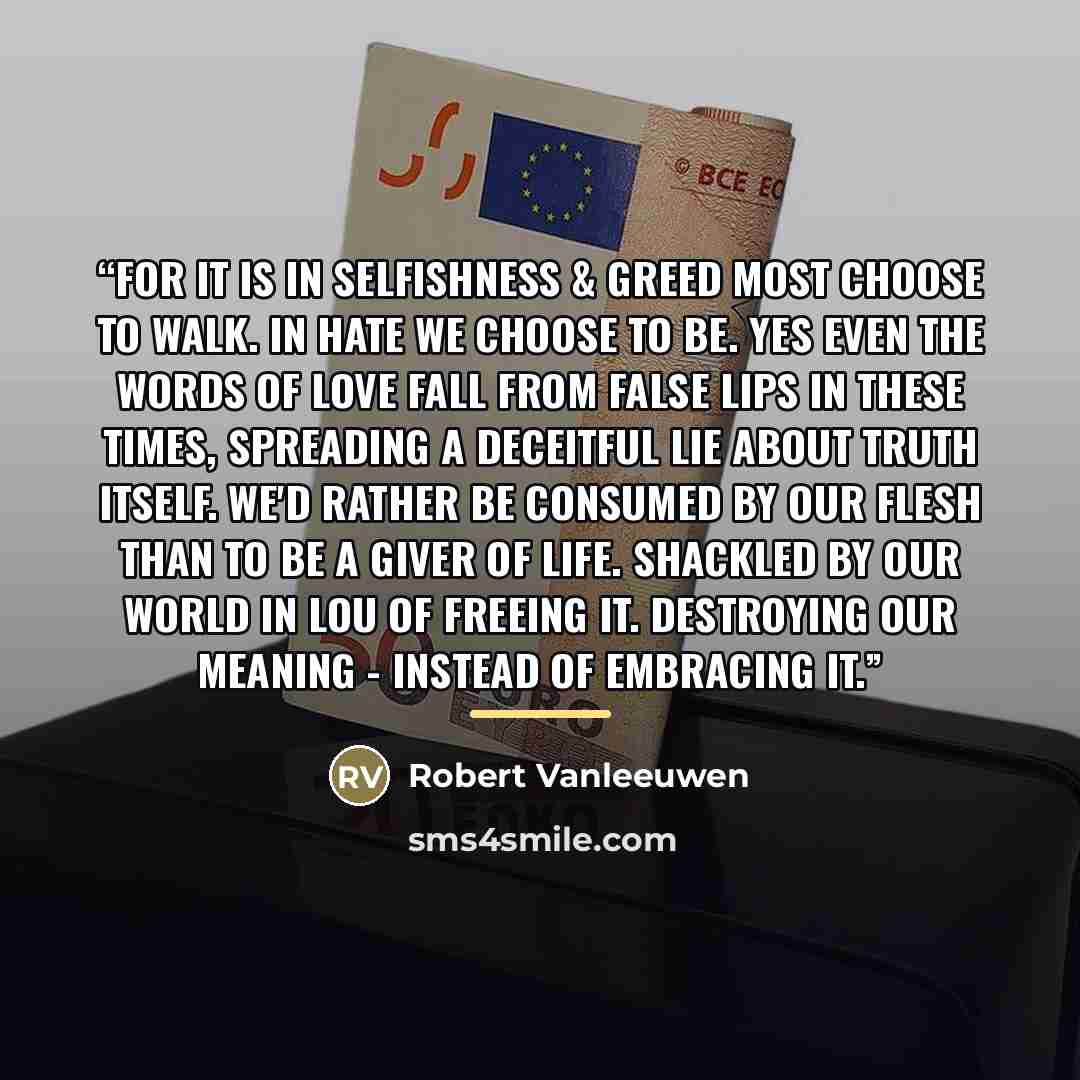 “For it is in selfishness & greed most choose to walk. In hate we choose to be. Yes even the words of love fall from false lips in these times, spreading a deceitful lie about truth itself. We'd rather be consumed by our flesh than to be a giver of life. Shackled by our world in Lou of freeing it…” quote by Robert Vanleeuwen