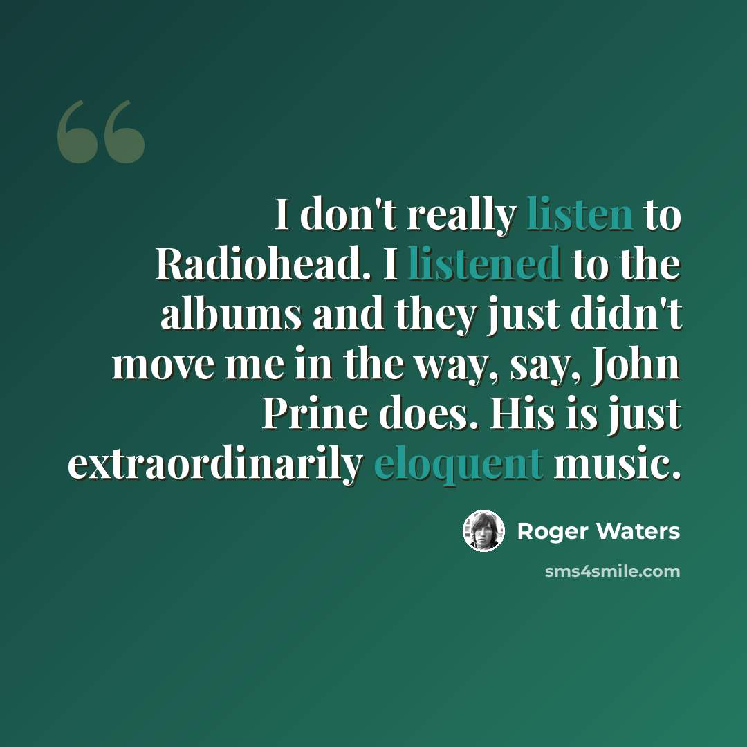 “I don't really listen to Radiohead. I listened to the albums and they just didn't move me in the way, say, John Prine does. His is just extraordinarily eloquent music.” quote by Roger Waters