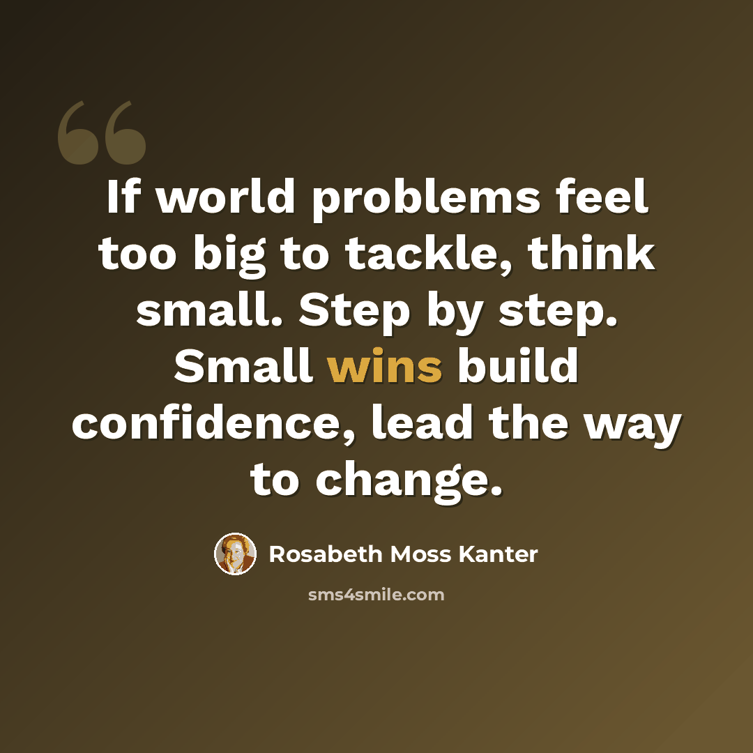 “If world problems feel too big to tackle, think small. Step by step. Small wins build confidence, lead the way to change.” quote by Rosabeth Moss Kanter