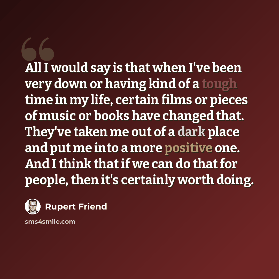 “All I would say is that when I've been very down or having kind of a tough time in my life, certain films or pieces of music or books have changed that. They've taken me out of a dark place and put me into a more positive one. And I think that if we can do that for people, then it's certainly…” quote by Rupert Friend