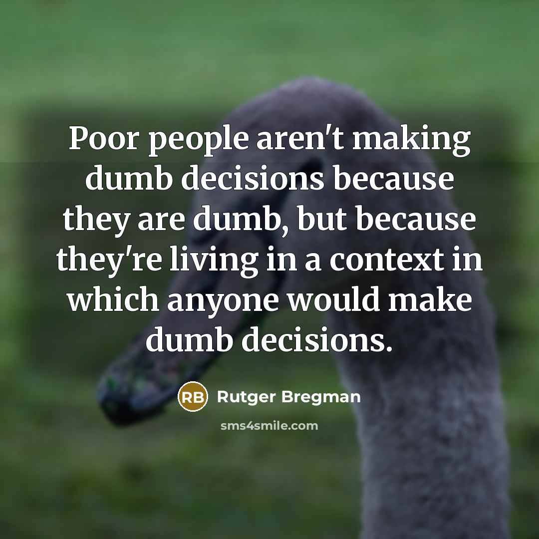 “Poor people aren't making dumb decisions because they are dumb, but because they're living in a context in which anyone would make dumb decisions.” quote by Rutger Bregman