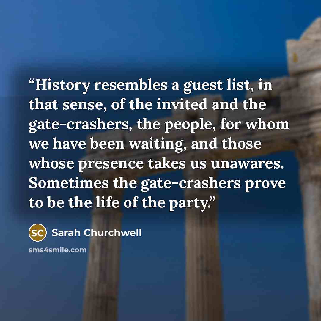 “History resembles a guest list, in that sense, of the invited and the gate-crashers, the people, for whom we have been waiting, and those whose presence takes us unawares. Sometimes the gate-crashers prove to be the life of the party.” quote by Sarah Churchwell