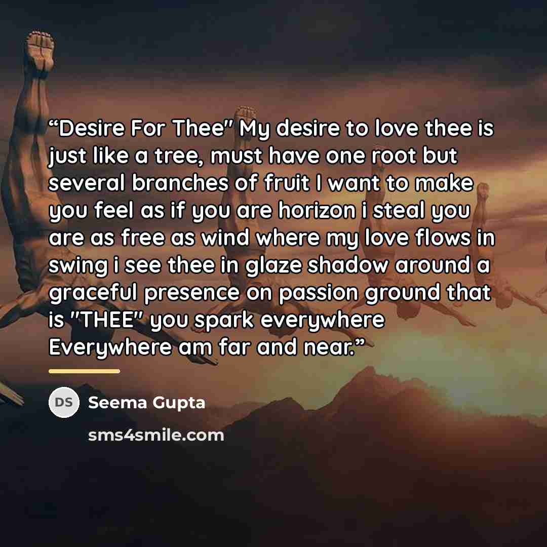“Desire For Thee" My desire to love thee is just like a tree, must have one root but several branches of fruit I want to make you feel as if you are horizon i steal you are as free as wind where my love flows in swing i see thee in glaze shadow around a graceful presence on passion ground that is…” quote by Seema Gupta