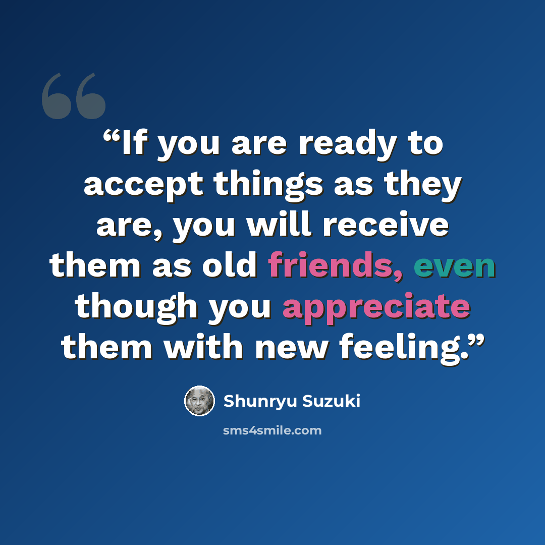 “If you are ready to accept things as they are, you will receive them as old friends, even though you appreciate them with new feeling.” quote by Shunryu Suzuki