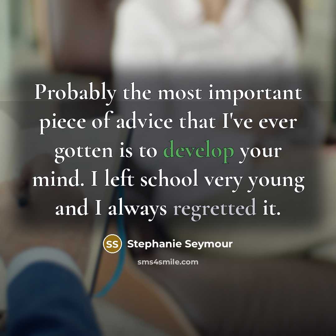 “Probably the most important piece of advice that I've ever gotten is to develop your mind. I left school very young and I always regretted it.” quote by Stephanie Seymour