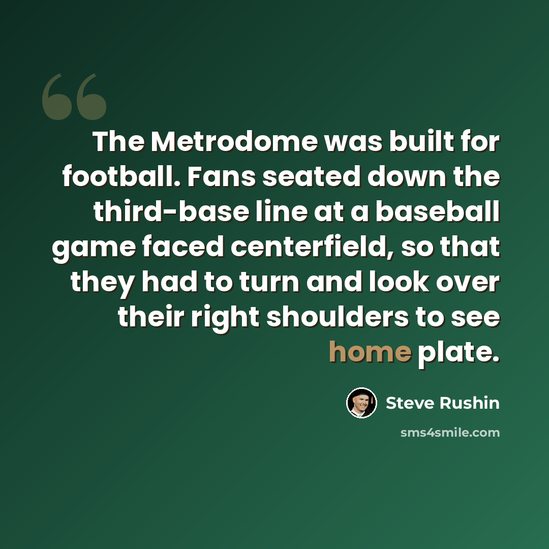 “The Metrodome was built for football. Fans seated down the third-base line at a baseball game faced centerfield, so that they had to turn and look over their right shoulders to see home plate.” quote by Steve Rushin