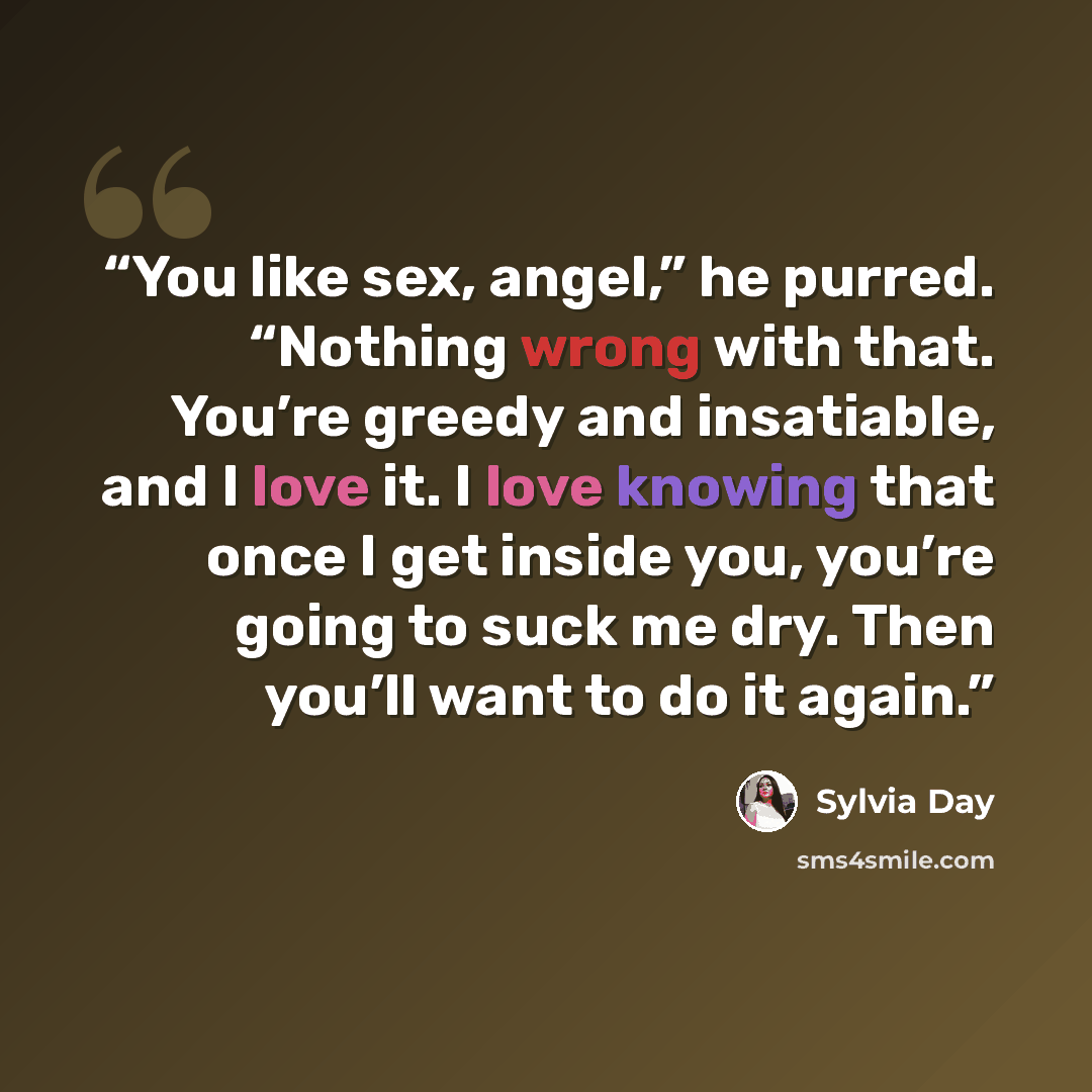 “You like sex, angel,” he purred. “Nothing wrong with that. You’re greedy and insatiable, and I love it. I love knowing that once I get inside you, you’re going to suck me dry. Then you’ll want to do it again.” quote by Sylvia Day
