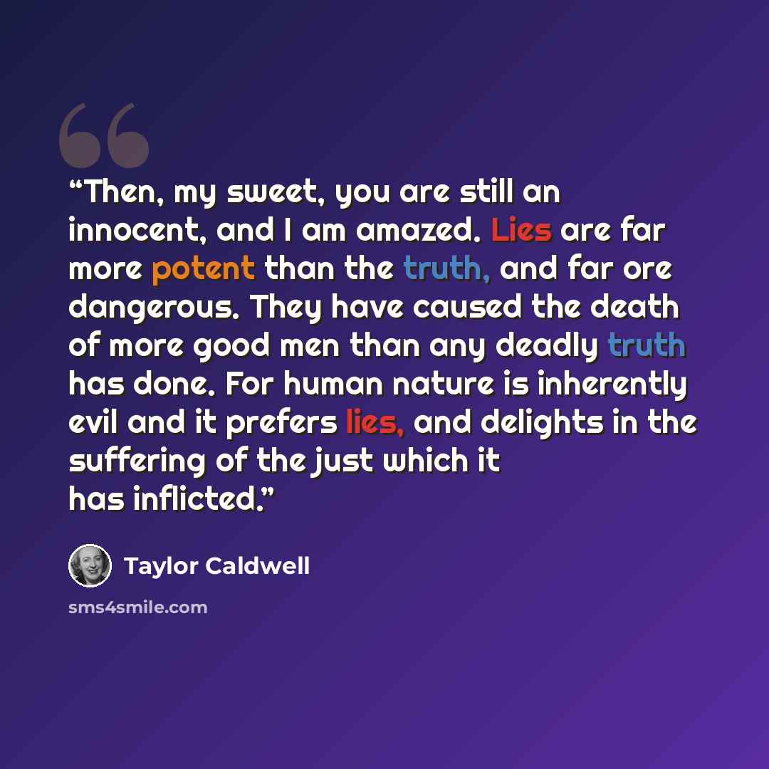 “Then, my sweet, you are still an innocent, and I am amazed. Lies are far more potent than the truth, and far ore dangerous. They have caused the death of more good men than any deadly truth has done. For human nature is inherently evil and it prefers lies, and delights in the suffering of the just…” quote by Taylor Caldwell