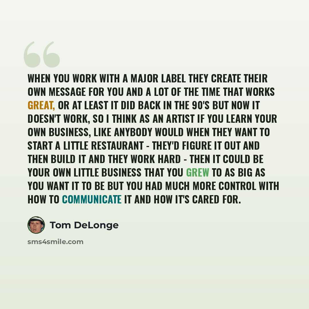 “When you work with a major label they create their own message for you and a lot of the time that works great, or at least it did back in the 90's but now it doesn't work, so I think as an artist if you learn your own business, like anybody would when they want to start a little restaurant…” quote by Tom DeLonge