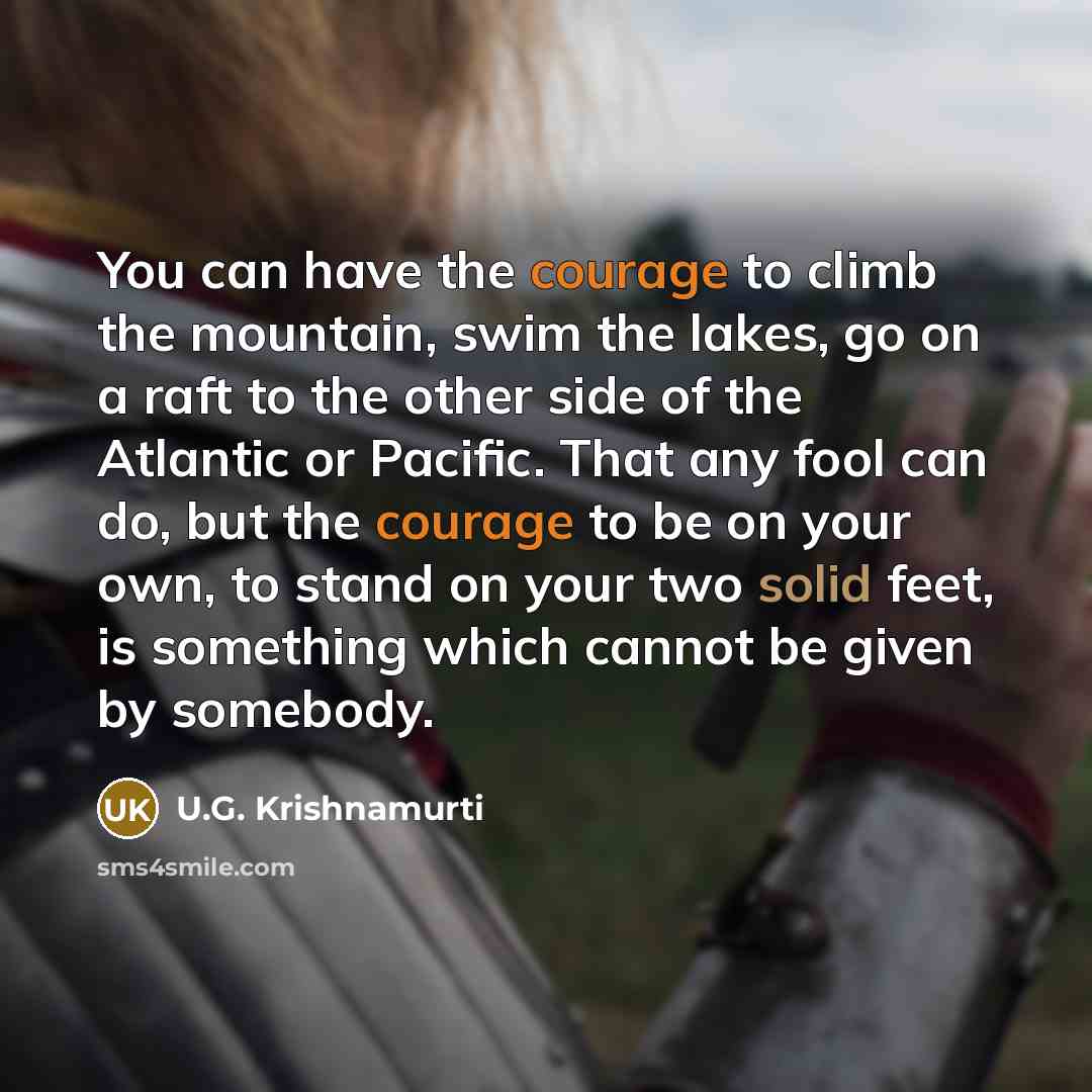 “You can have the courage to climb the mountain, swim the lakes, go on a raft to the other side of the Atlantic or Pacific. That any fool can do, but the courage to be on your own, to stand on your two solid feet, is something which cannot be given by somebody.” quote by U.G. Krishnamurti