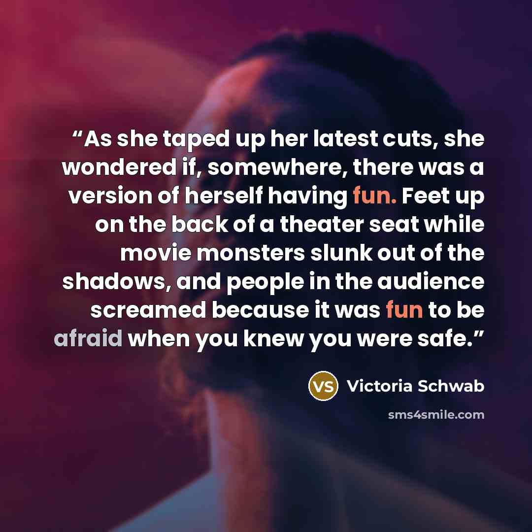 “As she taped up her latest cuts, she wondered if, somewhere, there was a version of herself having fun. Feet up on the back of a theater seat while movie monsters slunk out of the shadows, and people in the audience screamed because it was fun to be afraid when you knew you were safe.” quote by Victoria Schwab